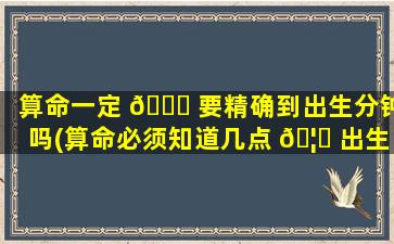 算命一定 🐒 要精确到出生分钟吗(算命必须知道几点 🦅 出生的吗)